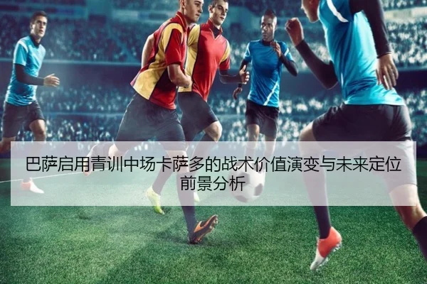 巴萨启用青训中场卡萨多的战术价值演变与未来定位前景分析