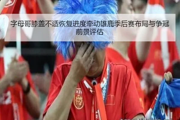 字母哥膝盖不适恢复进度牵动雄鹿季后赛布局与争冠前景评估