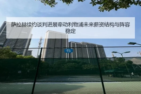 萨拉赫续约谈判进展牵动利物浦未来薪资结构与阵容稳定