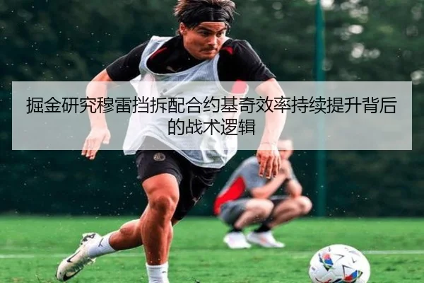 掘金研究穆雷挡拆配合约基奇效率持续提升背后的战术逻辑
