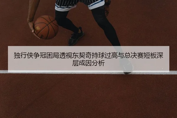 独行侠争冠困局透视东契奇持球过高与总决赛短板深层成因分析
