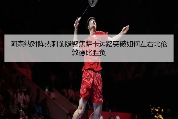 阿森纳对阵热刺前瞻聚焦萨卡边路突破如何左右北伦敦德比胜负